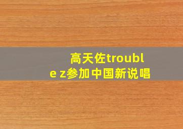 高天佐trouble z参加中国新说唱